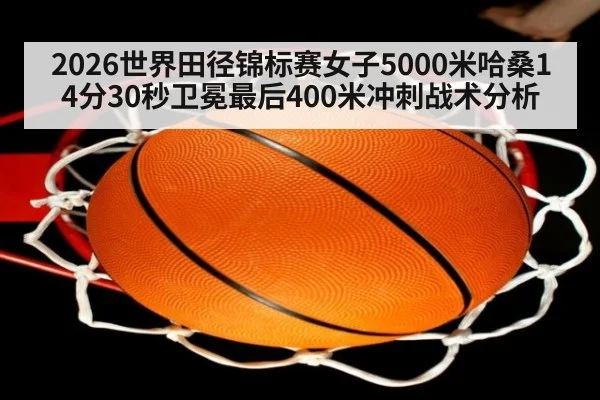 2026世界田径锦标赛女子5000米哈桑14分30秒卫冕最后400米冲刺战术分析