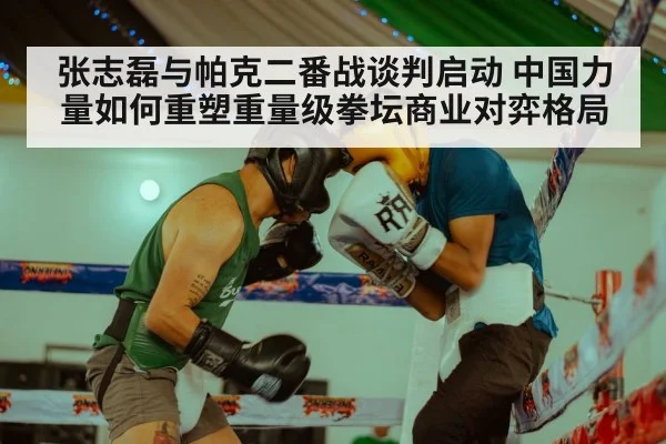 张志磊与帕克二番战谈判启动 中国力量如何重塑重量级拳坛商业对弈格局