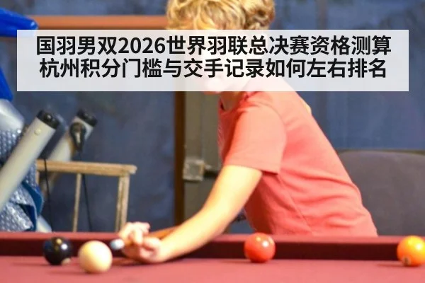 国羽男双2026世界羽联总决赛资格测算 杭州积分门槛与交手记录如何左右排名
